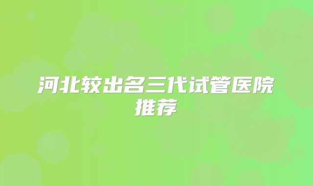 河北较出名三代试管医院推荐