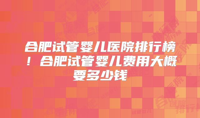 合肥试管婴儿医院排行榜！合肥试管婴儿费用大概要多少钱