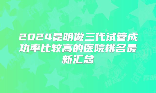 2024昆明做三代试管成功率比较高的医院排名最新汇总