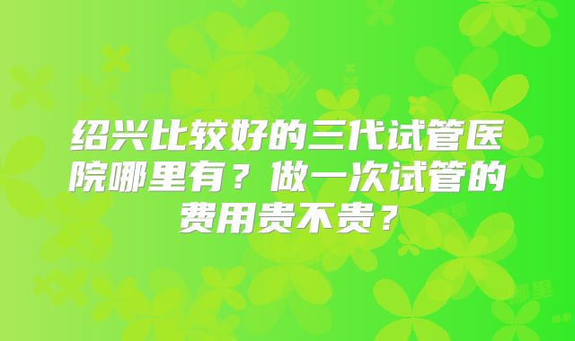 绍兴比较好的三代试管医院哪里有?做一次试管的费用贵不贵?
