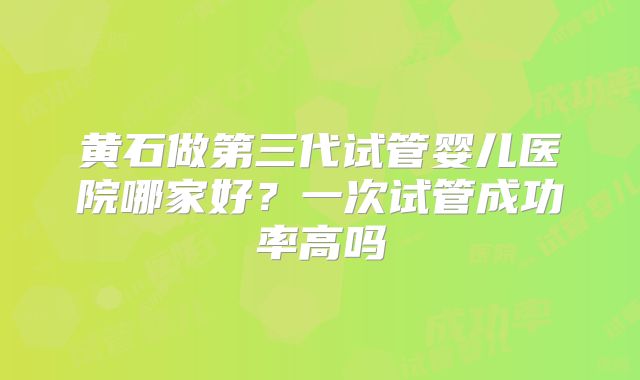 黄石做第三代试管婴儿医院哪家好?一次试管成功率高吗
