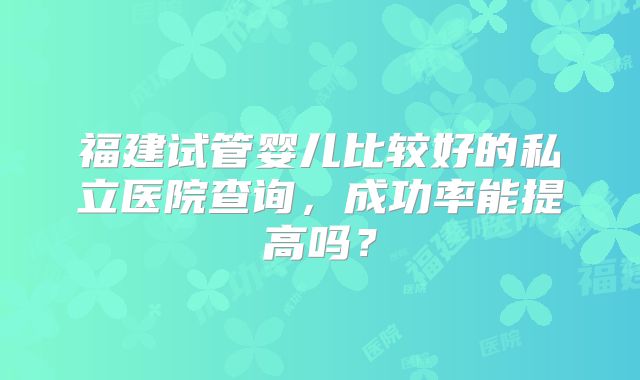 福建试管婴儿比较好的私立医院查询，成功率能提高吗？