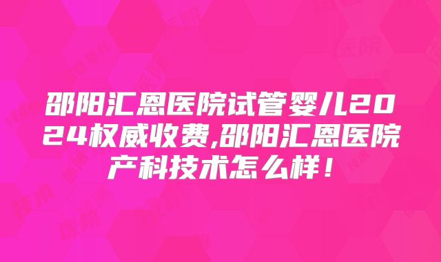 邵阳汇恩医院试管婴儿2024权威收费,邵阳汇恩医院产科技术怎么样！