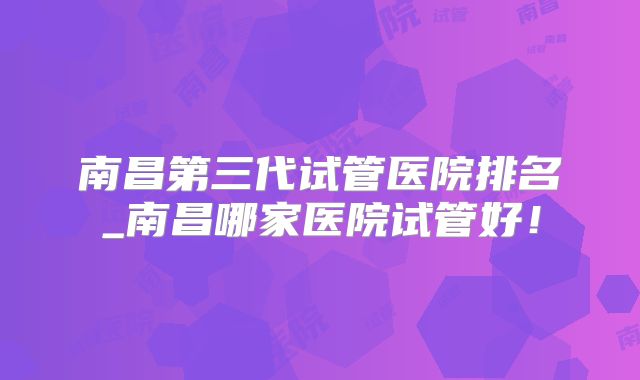 南昌第三代试管医院排名_南昌哪家医院试管好!
