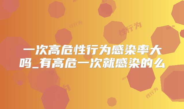 一次高危性行为感染率大吗_有高危一次就感染的么