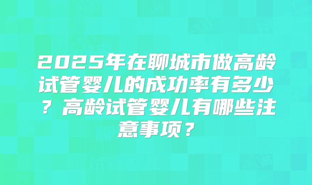 2025年在聊城市做高龄试管婴儿的成功率有多少？高龄试管婴儿有哪些注意事项？