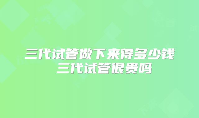 三代试管做下来得多少钱 三代试管很贵吗