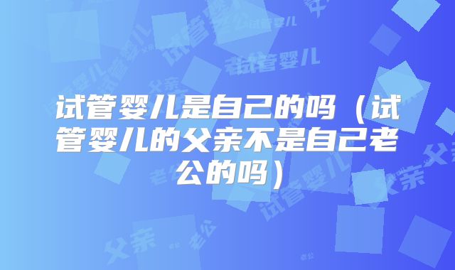 试管婴儿是自己的吗(试管婴儿的父亲不是自己老公的吗)