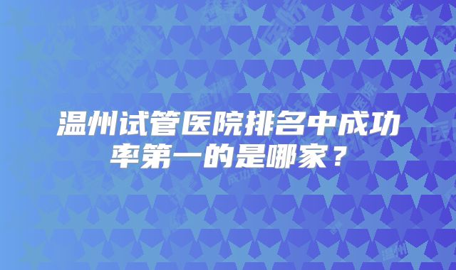 温州试管医院排名中成功率第一的是哪家?