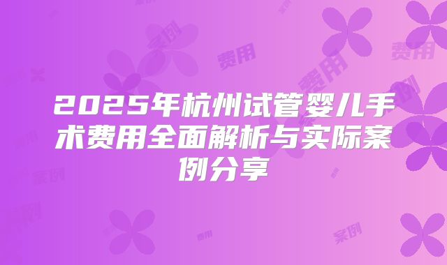 2025年杭州试管婴儿手术费用全面解析与实际案例分享