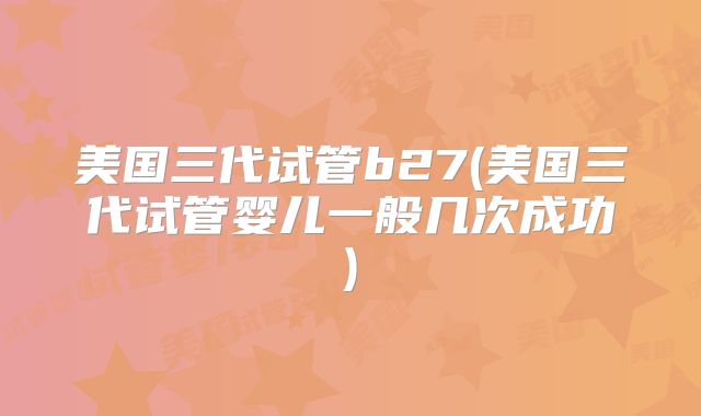 美国三代试管b27(美国三代试管婴儿一般几次成功)