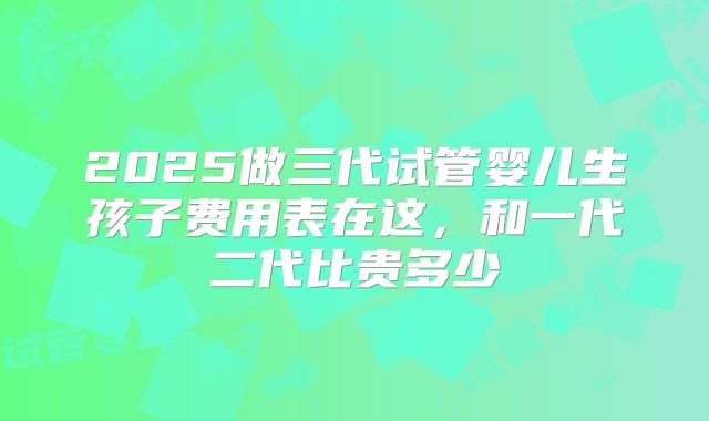 2025做三代试管婴儿生孩子费用表在这,和一代二代比贵多少