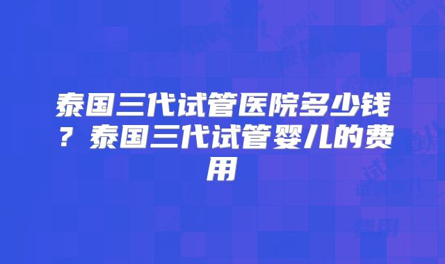 泰国三代试管医院多少钱?泰国三代试管婴儿的费用