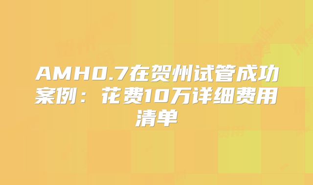 AMH0.7在贺州试管成功案例:花费10万详细费用清单