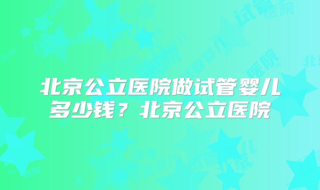 北京公立医院做试管婴儿多少钱？北京公立医院