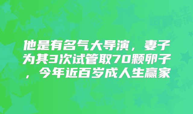 他是有名气大导演，妻子为其3次试管取70颗卵子，今年近百岁成人生赢家