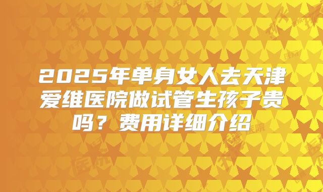 2025年单身女人去天津爱维医院做试管生孩子贵吗？费用详细介绍