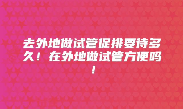 去外地做试管促排要待多久！在外地做试管方便吗！