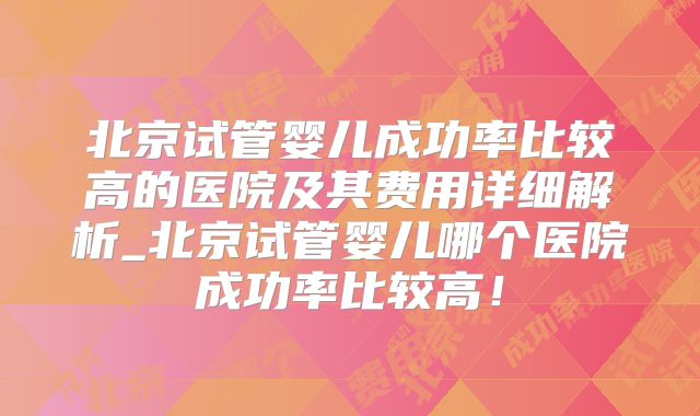 北京试管婴儿成功率比较高的医院及其费用详细解析_北京试管婴儿哪个医院成功率比较高！