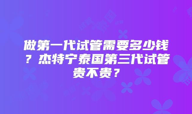 做第一代试管需要多少钱？杰特宁泰国第三代试管贵不贵？