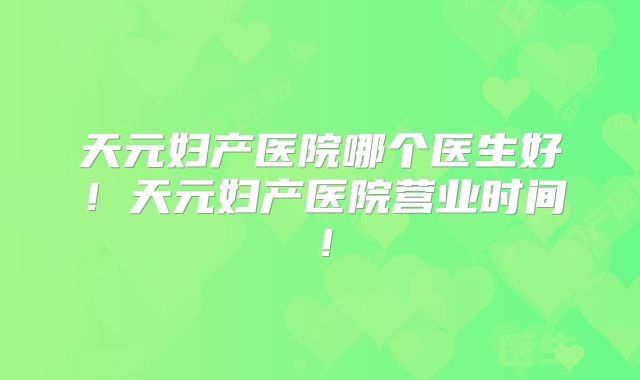天元妇产医院哪个医生好!天元妇产医院营业时间!