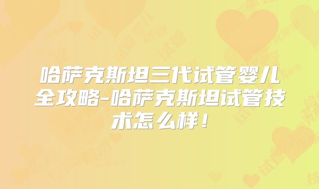哈萨克斯坦三代试管婴儿全攻略-哈萨克斯坦试管技术怎么样!