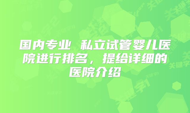 国内专业 私立试管婴儿医院进行排名,提给详细的医院介绍