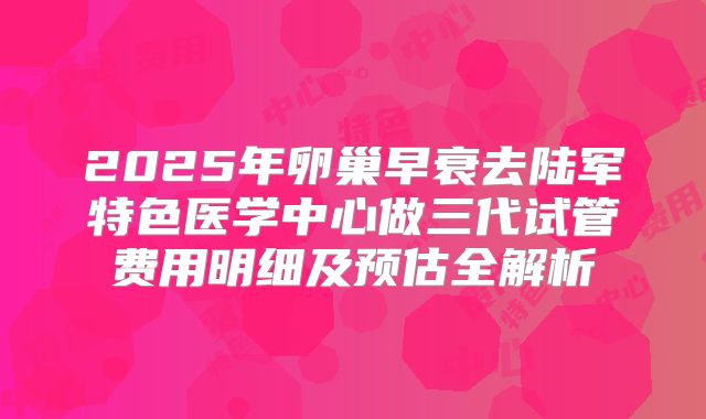 2025年卵巢早衰去陆军特色医学中心做三代试管费用明细及预估全解析