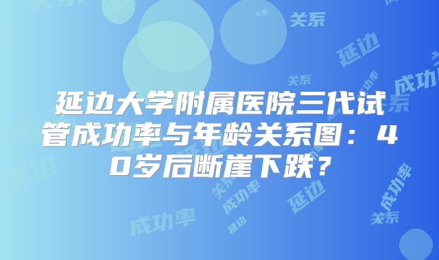 延边大学附属医院三代试管成功率与年龄关系图：40岁后断崖下跌？