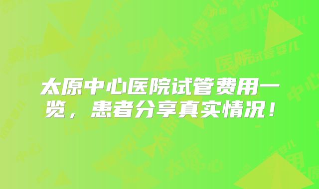 太原中心医院试管费用一览,患者分享真实情况!