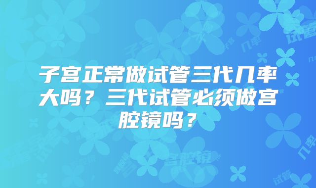 子宫正常做试管三代几率大吗?三代试管必须做宫腔镜吗?