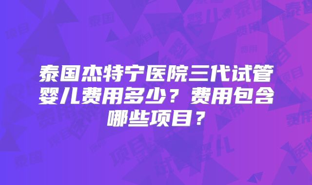 泰国杰特宁医院三代试管婴儿费用多少？费用包含哪些项目？