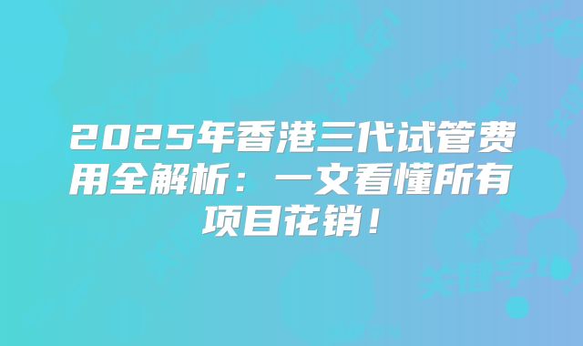 2025年香港三代试管费用全解析：一文看懂所有项目花销！