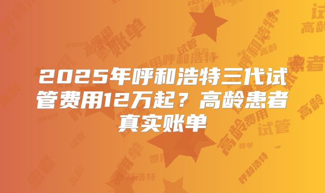 2025年呼和浩特三代试管费用12万起？高龄患者真实账单
