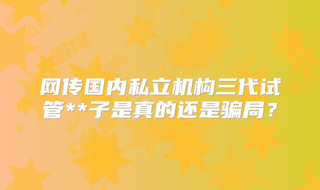 网传国内私立机构三代试管**子是真的还是骗局?