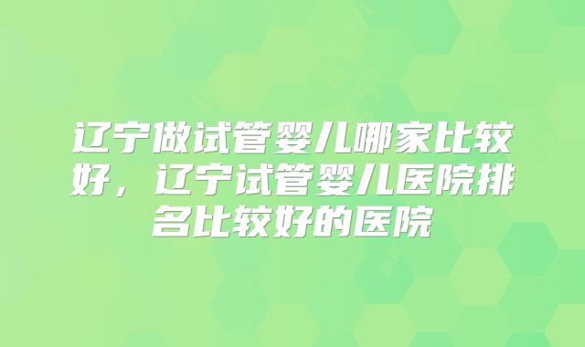 辽宁做试管婴儿哪家比较好，辽宁试管婴儿医院排名比较好的医院