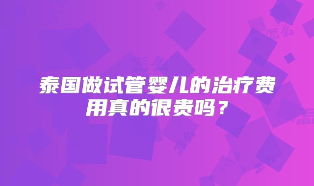 泰国做试管婴儿的治疗费用真的很贵吗?