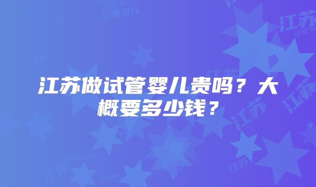 江苏做试管婴儿贵吗？大概要多少钱？