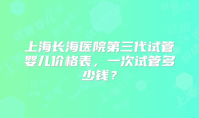 上海长海医院第三代试管婴儿价格表，一次试管多少钱？