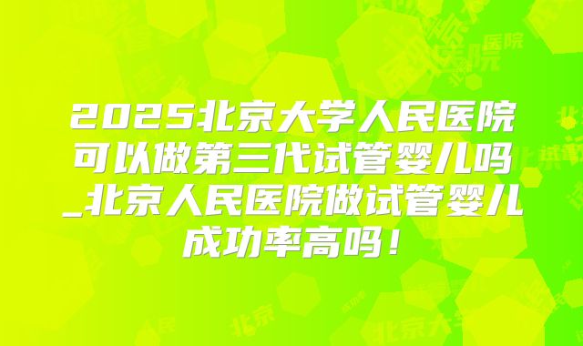 2025北京大学人民医院可以做第三代试管婴儿吗_北京人民医院做试管婴儿成功率高吗!