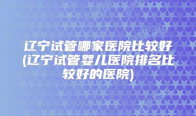 辽宁试管哪家医院比较好(辽宁试管婴儿医院排名比较好的医院)