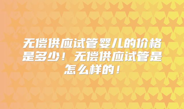 无偿供应试管婴儿的价格是多少！无偿供应试管是怎么样的！