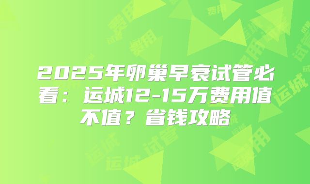 2025年卵巢早衰试管必看：运城12-15万费用值不值？省钱攻略