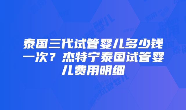 泰国三代试管婴儿多少钱一次?杰特宁泰国试管婴儿费用明细