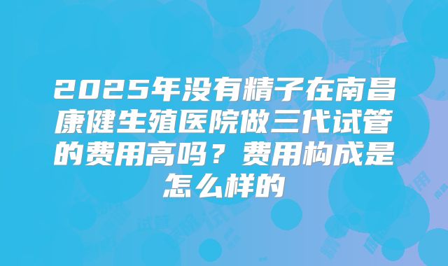 2025年没有精子在南昌康健生殖医院做三代试管的费用高吗?费用构成是怎么样的