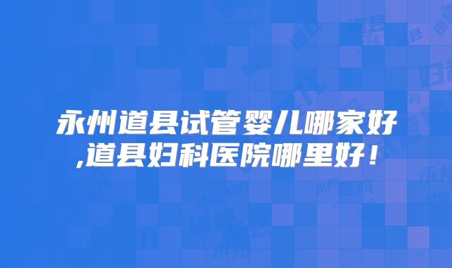 永州道县试管婴儿哪家好,道县妇科医院哪里好！
