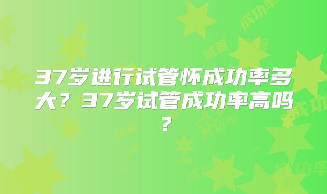 37岁进行试管怀成功率多大？37岁试管成功率高吗？