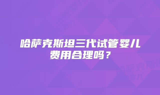 哈萨克斯坦三代试管婴儿费用合理吗？