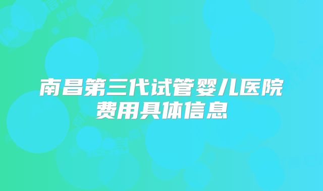 南昌第三代试管婴儿医院费用具体信息