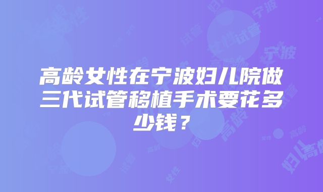 高龄女性在宁波妇儿院做三代试管移植手术要花多少钱？